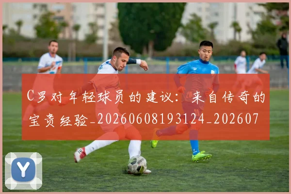 C罗对年轻球员的建议：来自传奇的宝贵经验_20260608193124_20260702041917