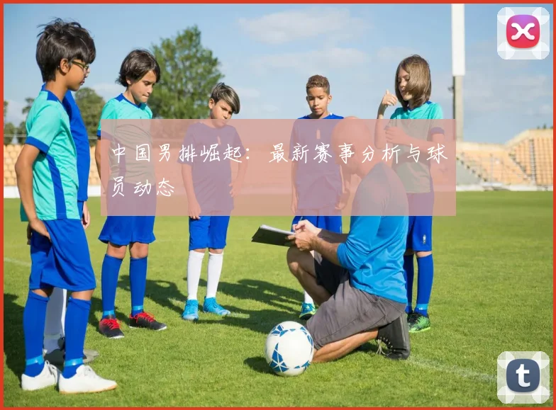 中国男排崛起:最新赛事分析与球员动态