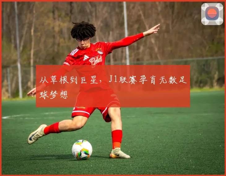 从草根到巨星，J1联赛孕育无数足球梦想