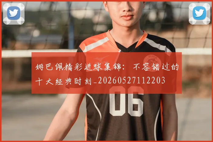 姆巴佩精彩进球集锦：不容错过的十大经典时刻_20260527112203