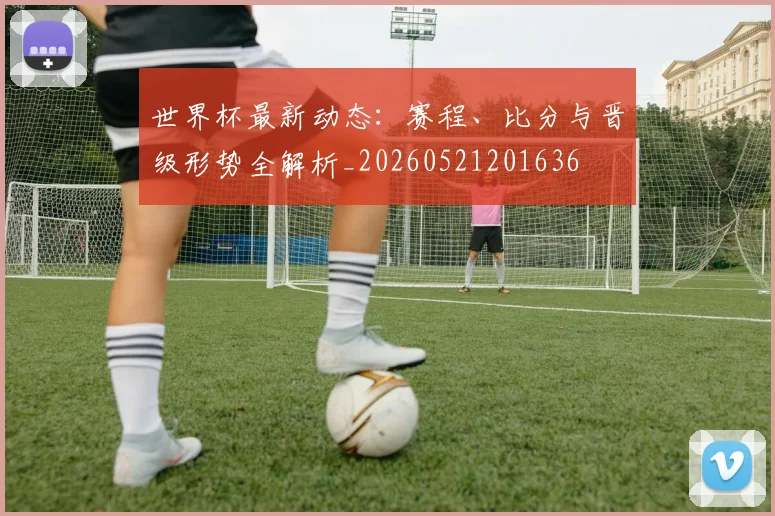 世界杯最新动态：赛程、比分与晋级形势全解析_20260521201636