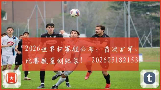 2026世界杯赛程公布,首次扩军,比赛数量创纪录!_20260518215352