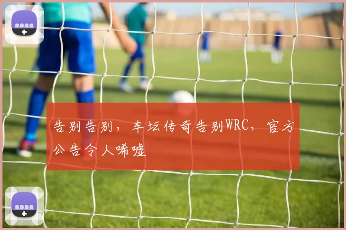 告别告别，车坛传奇告别WRC，官方公告令人唏嘘