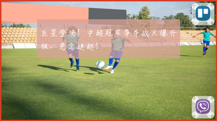 巨星登场！中超冠军争夺战火爆升级，悬念迭起！