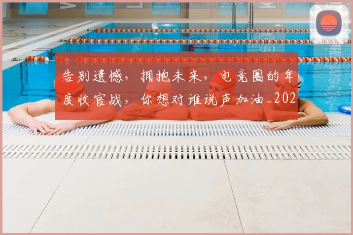 告别遗憾,拥抱未来,电竞圈的年度收官战,你想对谁说声加油_20260707012310