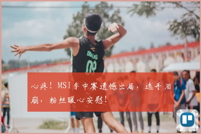 心疼！MSI季中赛遗憾出局，选手泪崩，粉丝暖心安慰！