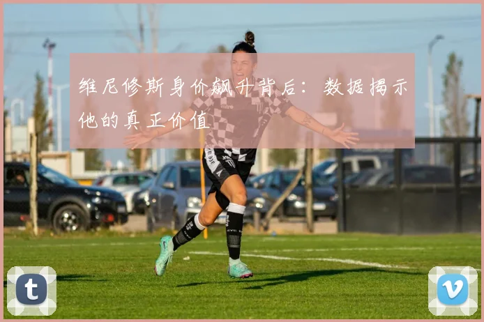 维尼修斯身价飙升背后:数据揭示他的真正价值