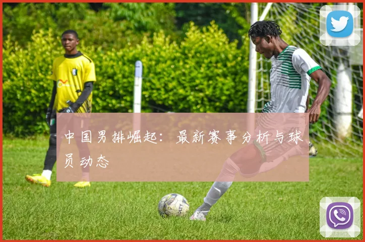 中国男排崛起:最新赛事分析与球员动态