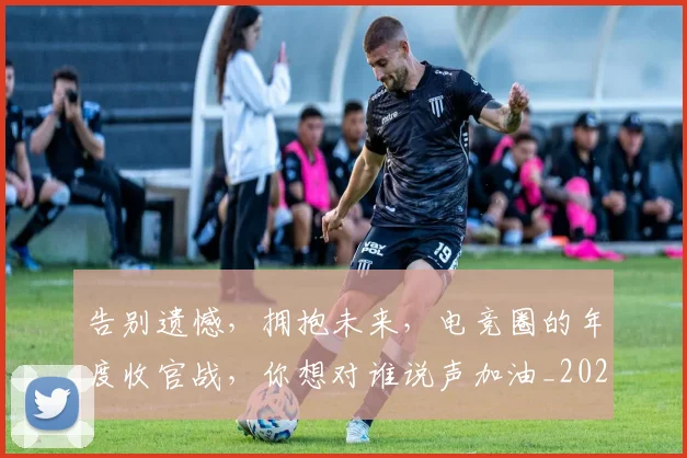 告别遗憾,拥抱未来,电竞圈的年度收官战,你想对谁说声加油_20260707012310