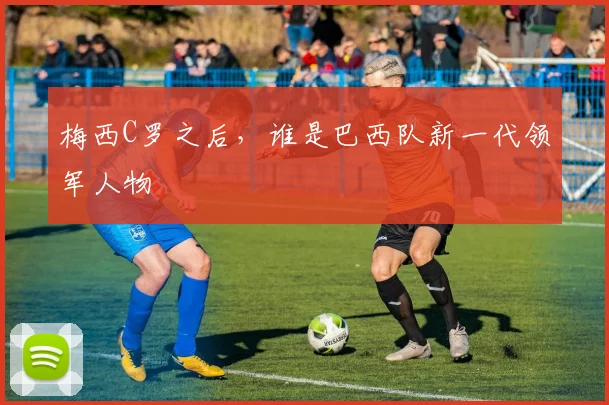 梅西C罗之后,谁是巴西队新一代领军人物