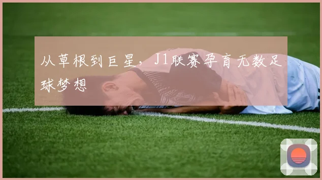 从草根到巨星，J1联赛孕育无数足球梦想