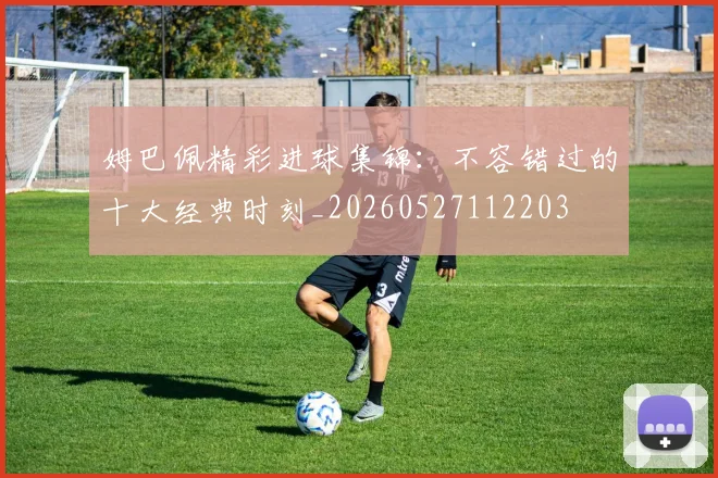 姆巴佩精彩进球集锦:不容错过的十大经典时刻_20260527112203