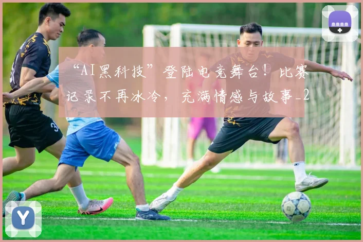 “AI黑科技”登陆电竞舞台！比赛记录不再冰冷，充满情感与故事_20260530143914