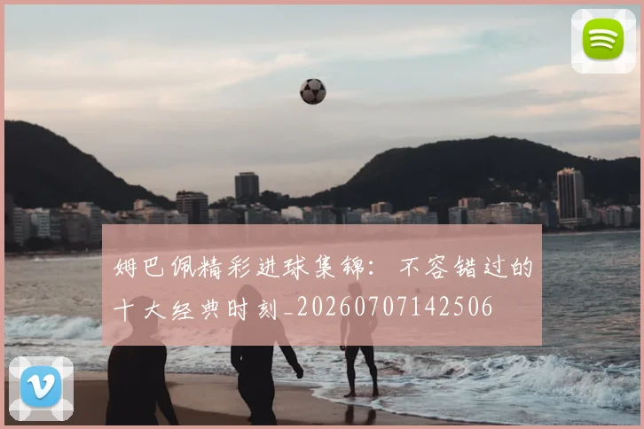 姆巴佩精彩进球集锦：不容错过的十大经典时刻_20260707142506